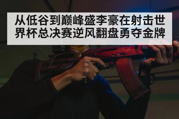 从低谷到巅峰盛李豪在射击世界杯总决赛逆风翻盘勇夺金牌