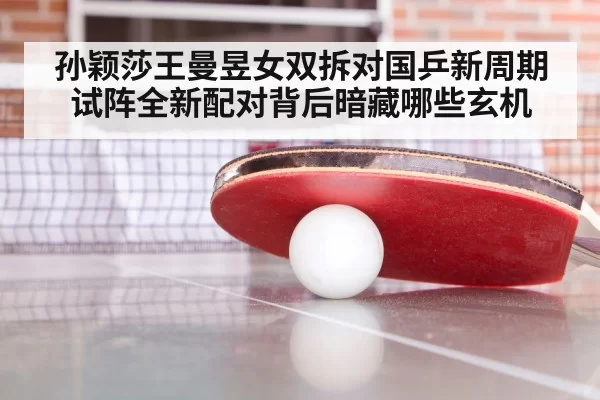 孙颖莎王曼昱女双拆对国乒新周期试阵全新配对背后暗藏哪些玄机