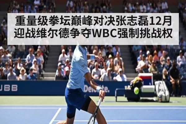 重量级拳坛巅峰对决张志磊12月迎战维尔德争夺WBC强制挑战权