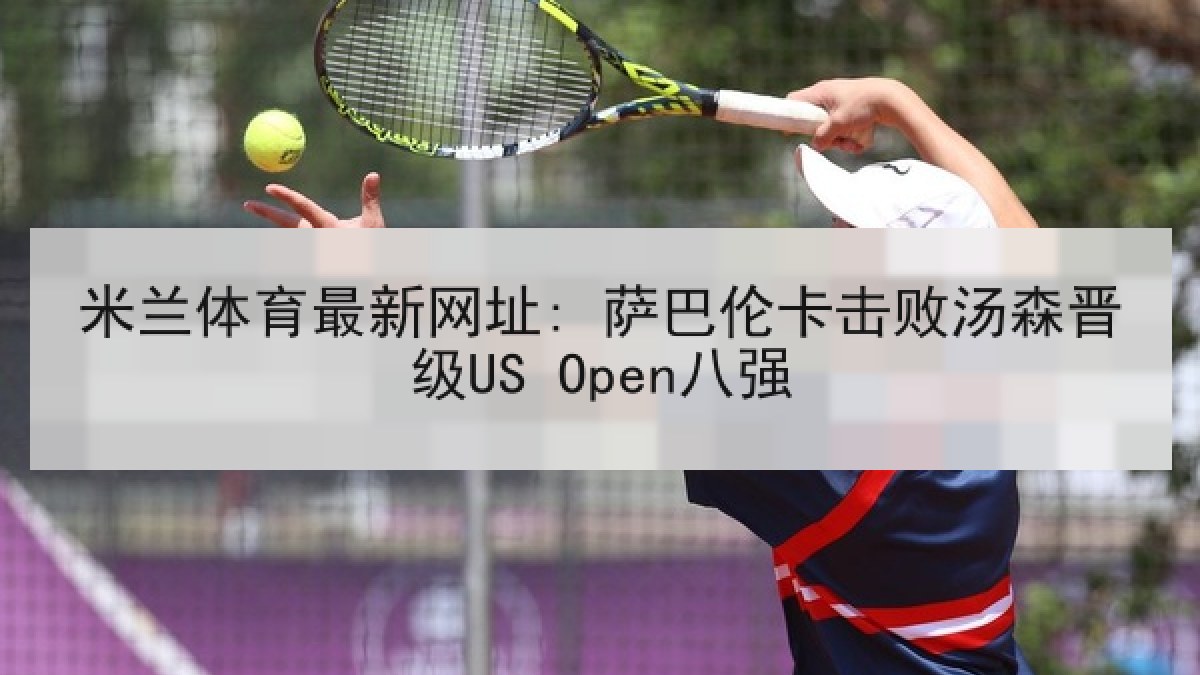 米兰体育最新网址: 萨巴伦卡击败汤森晋级US Open八强 米兰体育最新网址: 萨巴伦卡击败汤森晋级US Open八强